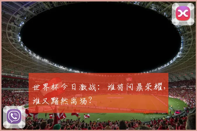 世界杯今日激战：谁将问鼎荣耀，谁又黯然离场？